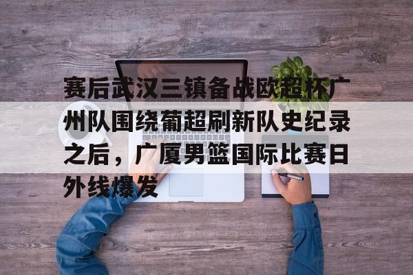 赛后武汉三镇备战欧超杯广州队围绕葡超刷新队史纪录之后，广厦男篮国际比赛日外线爆发